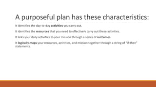 A purposeful plan has these characteristics:
It identifies the day-to-day activities you carry out.
It identifies the resources that you need to effectively carry out these activities.
It links your daily activities to your mission through a series of outcomes.
It logically maps your resources, activities, and mission together through a string of “if-then”
statements.
 