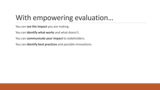 With empowering evaluation…
You can see the impact you are making.
You can identify what works and what doesn’t.
You can communicate your impact to stakeholders.
You can identify best practices and possible innovations.
 