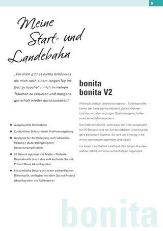 9




 Meine
  Start- und
Landebahn
    „Für mich gibt es nichts Schöneres

    als mich nach einem langen Tag ins

    Bett zu kuscheln, mich in meinen
                                                   bonita
    Träumen zu verlieren und morgens               bonita V2
    gut erholt wieder durchzustarten.
                                    “
                                                   Praktisch, haltbar, abwechslungsreich. Einstiegskollek-
                                                   tionen der Serie bonita machen Lust auf Wohnen.
                                                   Und das mit allen wichtigen Qualitätseigenschaften
                                                   eines wineo Markenbodens.

n   Ausgesuchte Holzdekore                         Die Kollektion bonita setzt dabei mit ihren ausgewähl-

n
                                                   ten 20 Dekoren und der Kombinierbarkeit untereinander
    Zusätzlicher Schutz durch Profilversiegelung
                                                   ganz besondere Akzente. So wird der Einstieg in die
n   Geeignet für die Verlegung auf Fußboden-
                                                   wineo Laminatwelt spannend und kreativ.
    heizung | stuhlrollengeeignet |
                                                   Für einen traumhaften Landhaus-Flair sorgen 8 ausge-
    fleckenunempfindlich
                                                   wählte Dekore mit einer authentischen Fugenoptik.
n   20 Dekore optional mit Matte – Perfekte
    Raumakustik durch das aufkaschierte Sound-
    Protect Basis Akustiksystem

n   8 traumhafte Dekore mit einer authentischen
    Dielenoptik, verlegbar mit dem Sound-Protect
    Akustiksystem als Rollenware!




                                      bonita
 