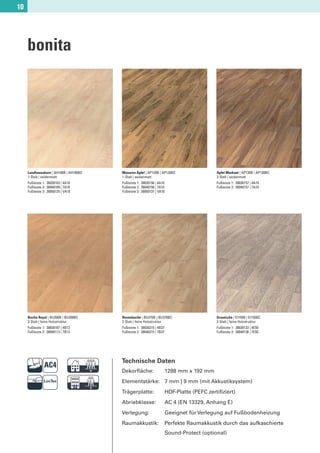 10




     bonita




     Landhausahorn | AH180B | AH180BC   Masuren Apfel | AP120B | AP120BC                    Apfel Markant | AP130B | AP130BC
     1-Stab | seidenmatt                1-Stab | seidenmatt                                 2-Stab | seidenmatt
     Fußleiste 1: 30030103 | 4A18       Fußleiste 1: 30030156 | 4A10                        Fußleiste 1: 30030157 | 4A19
     Fußleiste 2: 30040109 | 7A18       Fußleiste 2: 30040156 | 7A10                        Fußleiste 2: 30040157 | 7A19
     Fußleiste 3: 30050125 | VA18       Fußleiste 3: 30050131 | VA10




     Buche Royal | BU200B | BU200BC     Rosenbuche | BU370B | BU370BC                       Graueiche | EI150B | EI150BC
     3-Stab | feine Holzstruktur        2-Stab | feine Holzstruktur                         2-Stab | feine Holzstruktur
     Fußleiste 1: 30030107 | 4B13       Fußleiste 1: 30030215 | 4B37                        Fußleiste 1: 30030133 | 4E50
     Fußleiste 2: 30040113 | 7B13       Fußleiste 2: 30040215 | 7B37                        Fußleiste 2: 30040136 | 7E50




                              D         Technische Daten
                                        Dekorﬂäche:                    1288 mm x 192 mm


                              F         Elementstärke: 7 mm | 9 mm (mit Akkustiksystem)
                                        Trägerplatte:
                                        Abriebklasse:
                                                                       HDF-Platte (PEFC zertiﬁziert)
                                                                       AC 4 (EN 13329, Anhang E)
                                        Verlegung:                     Geeignet für Verlegung auf Fußbodenheizung
                                        Raumakkustik:                  Perfekte Raumakkustik durch das aufkaschierte
                                                                       Sound-Protect (optional)
 
