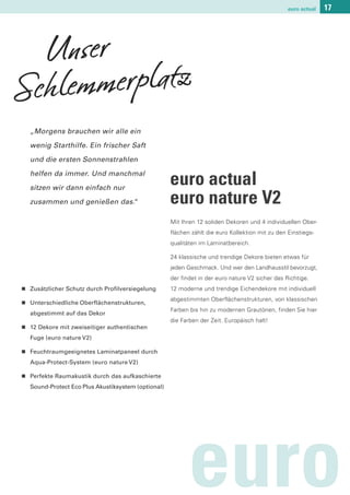 euro actual   17




  Unser
Schlemmerplatz
    „Morgens brauchen wir alle ein

    wenig Starthilfe. Ein frischer Saft

    und die ersten Sonnenstrahlen

    helfen da immer. Und manchmal

    sitzen wir dann einfach nur
                                                      euro actual
    zusammen und genießen das.
                             “                        euro nature V2
                                                      Mit Ihren 12 soliden Dekoren und 4 individuellen Ober-
                                                      flächen zählt die euro Kollektion mit zu den Einstiegs-
                                                      qualitäten im Laminatbereich.

                                                      24 klassische und trendige Dekore bieten etwas für
                                                      jeden Geschmack. Und wer den Landhausstil bevorzugt,
                                                      der findet in der euro nature V2 sicher das Richtige.
n   Zusätzlicher Schutz durch Profilversiegelung      12 moderne und trendige Eichendekore mit individuell

n
                                                      abgestimmten Oberflächenstrukturen, von klassischen
    Unterschiedliche Oberflächenstrukturen,
                                                      Farben bis hin zu modernen Grautönen, finden Sie hier
    abgestimmt auf das Dekor
                                                      die Farben der Zeit. Europäisch halt!
n   12 Dekore mit zweiseitiger authentischen
    Fuge (euro nature V2)

n   Feuchtraumgeeignetes Laminatpaneel durch
    Aqua-Protect-System (euro nature V2)

n   Perfekte Raumakustik durch das aufkaschierte
    Sound-Protect Eco Plus Akustiksystem (optional)




                                                            euro
 
