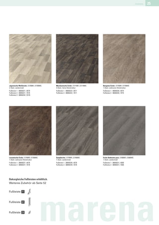 marena   25




Japanische Weißeiche | EI700M | EI700MC   Mexikanische Eiche | EI710M | EI710MC   Bergamo Eiche | EI750M | EI750MC
2-Stab | seidenmatt                       3-Stab | feine Holzstruktur             1-Stab | exklusive Holzstruktur
Fußleiste 1: 30030221 | 4E70              Fußleiste 1: 30030222 | 4E71            Fußleiste 1: 30030226 | 4E75
Fußleiste 2: 30040221 | 7E70              Fußleiste 2: 30040222 | 7E71            Fußleiste 2: 30040226 | 7E75
Fußleiste 3: 30050234 | VE70




Levantische Eiche | EI760M | EI760MC      Sumpfeiche | EI780M | EI780MC           Eiche Ambiente grau | EI800M | EI800MC
1-Stab | exklusive Holzstruktur           1-Stab | seidenmatt                     1-Stab | seidenmatt
Fußleiste 1: 30030227 | 4E76              Fußleiste 1: 30030229 | 4E78            Fußleiste 1: 30030231 | 4E80
Fußleiste 2: 30040227 | 7E76              Fußleiste 2: 30040229 | 7E78            Fußleiste 2: 30040231 | 7E80




Dekorgleiche Fußleisten erhältlich.
Weiteres Zubehör ab Seite 52


Fußleiste 1


Fußleiste 2


Fußleiste 3

                                       marena
 
