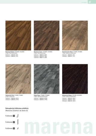marena   27




Nussbaum Rustikal | NU240M | NU240MC   Nussbaum classic | NU250M | NU250MC   Amerikanischer Pekan | PE100M | PE100MC
2-Stab | feine Holzstruktur            3-Stab | feine Holzstruktur           1-Stab | exklusive Holzstruktur
Fußleiste 1: 30030159 | 4E41           Fußleiste 1: 30030146 | 4N49          Fußleiste 1: 30030167 | 4P12
Fußleiste 2: 30040159 | 7E41           Fußleiste 2: 30040149 | 7N49          Fußleiste 2: 30040167 | 7P12
                                       Fußleiste 3: 30050114 | VN49




Toskanische Pinie | PI100M | PI100MC   Panga Panga | PP300M | PP300MC        Afrikanische Wenge | WE100M | WE100MC
2-Stab | seidenmatt                    2-Stab | exklusive Holzstruktur       2-Stab | exklusive Holzstruktur
Fußleiste 1: 30030150 | 4PI10          Fußleiste 1: 30030244 | 4PP30         Fußleiste 1: 30030153 | 4W10
Fußleiste 2: 30040139 | 7PI10          Fußleiste 2: 30040244 | 7PP30         Fußleiste 2: 30040152 | 7W10
                                                                             Fußleiste 3: 30050109 | VW10




Dekorgleiche Fußleisten erhältlich.
Weiteres Zubehör ab Seite 52


Fußleiste 1


Fußleiste 2


Fußleiste 3

                                       marena
 