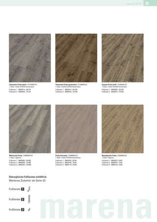 marena XL V4   33




Tennessee Eiche platin | EI107MXLV4   Tennessee Eiche geräuchert | EI108MXLV4   Canyon Eiche weiß | EI235MXLV4
1-Stab | matte Holzﬂächenstruktur     1-Stab | matte Holzﬂächenstruktur         1-Stab | matte Holzﬂächenstruktur
Fußleiste 1: 30030314 | 4EI107        Fußleiste 1: 30030312 | 4EI108            Fußleiste 1: 30030307 | 4EI235
Fußleiste 2: 30040334 | 7EI107        Fußleiste 2: 30040332 | 7EI108            Fußleiste 2: 30040327 | 7EI235




Walisische Eiche | EI465MXLV4         Eiche Hacienda | EI490MXLV4               Nostalgische Eiche | EI920MXLV4
1-Stab | sägerau                      1-Stab | matte Holzﬂächenstruktur         1-Stab | sägerau
Fußleiste 1: 30030285 | 4EI465        Fußleiste 1: 30030185 | 4EI49             Fußleiste 1: 30030237 | 4E92
Fußleiste 2: 30040285 | 7EI465        Fußleiste 2: 30040185 | 7EI49             Fußleiste 2: 30040237 | 7E92
Fußleiste 3: 30050222 | VEI465        Fußleiste 3: 30050119 | VEI49             Fußleiste 3: 30050142 | VE92




Dekorgleiche Fußleisten erhältlich.
Weiteres Zubehör ab Seite 52


Fußleiste 1


Fußleiste 2


Fußleiste 3

                                      marena
 