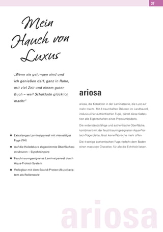 37




 Mein
Hauch von
 Luxus
    „Wenn sie gelungen sind und

    ich genießen darf, ganz in Ruhe,

    mit viel Zeit und einem guten

    Buch – weil Schoklade glücklich               ariosa
    macht“
                                                  ariosa, die Kollektion in der Laminatserie, die Lust auf
                                                  mehr macht. Mit 8 traumhaften Dekoren im Landhaustil,
                                                  inklusiv einer authentischen Fuge, bietet diese Kollek-
                                                  tion alle Eigenschaften eines Premiumbodens.

                                                  Die widerstandsfähige und authentische Oberfläche,
                                                  kombiniert mit der feuchtraumtgeeigneten Aqua-Pro-
n   Extralanges Laminatpaneel mit vierseitiger    tect-Trägerplatte, lässt keine Wünsche mehr offen.
    Fuge (V4)
                                                  Die 4-seitige authentischen Fuge verleiht dem Boden
n   Auf die Holzdekore abgestimmte Oberflächen-   einen massiven Charakter, für alle die Echtholz lieben.
    strukturen – Synchronpore

n   Feuchtraumgeeignetes Laminatpaneel durch
    Aqua-Protect-System

n   Verlegbar mit dem Sound-Protect Akustiksys-
    tem als Rollenware!




                                     ariosa
 