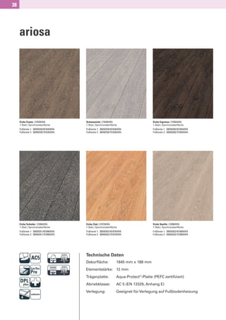 38




     ariosa




     Eiche Creme | EI020ARA            Schneeeiche | EI030ARA                         Eiche Espresso | EI050ARA
     1-Stab | Synchronoberﬂäche        1-Stab | Synchronoberﬂäche                     1-Stab | Synchronoberﬂäche
     Fußleiste 1: 30030258/4EI020ARA   Fußleiste 1: 30030259/4EI030ARA                Fußleiste 1: 30030260/4EI050ARA
     Fußleiste 2: 30040258/7EI020ARA   Fußleiste 2: 30040259/7EI030ARA                Fußleiste 2: 30040260/7EI050ARA




     Eiche Schiefer | EI060ARA         Eiche Zimt | EI070ARA                          Eiche Vanille | EI080ARA
     1-Stab | Synchronoberﬂäche        1-Stab | Synchronoberﬂäche                     1-Stab | Synchronoberﬂäche
     Fußleiste 1: 30030261/4EI060ARA   Fußleiste 1: 30030262/4EI070ARA                Fußleiste 1: 30030263/4EI080ARA
     Fußleiste 2: 30040261/7EI060ARA   Fußleiste 2: 30040262/7EI070ARA                Fußleiste 2: 30040263/7EI080ARA




                             D         Technische Daten
                                       Dekorﬂäche:               1845 mm x 188 mm


                             G         Elementstärke: 12 mm
                                       Trägerplatte:
                                       Abriebklasse:
                                                                 Aqua-Protect®-Platte (PEFC zertiﬁziert)
                                                                 AC 5 (EN 13329, Anhang E)
                                       Verlegung:                Geeignet für Verlegung auf Fußbodenheizung
 