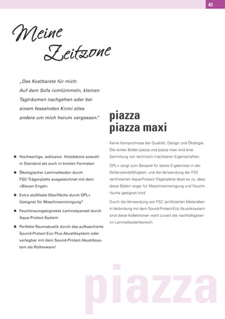 41




Meine
  Z   eitzone
    „Das Kostbarste für mich:

    Auf dem Sofa rumlümmeln, kleinen

    Tagträumen nachgehen oder bei

    einem fesselnden Krimi alles

    andere um mich herum vergessen.
                                  “                piazza
                                                   piazza maxi
                                                   Keine Kompromisse bei Qualität, Design und Ökologie.
                                                   Die wineo Böden piazza und piazza maxi sind eine
n   Hochwertige, exklusive Holzdekore sowohl       Sammlung von technisch machbaren Eigenschaften.
    in Standard als auch in breiten Formaten
                                                   DPL+ sorgt zum Beispiel für beste Ergebnisse in der
n   Ökologischer Laminatboden durch                Widerstandsfähigkeit, und die Verwendung der FSC
    FSC-Trägerplatte ausgezeichnet mit dem         zertifizierten Aqua-Protect-Trägerplatte lässt es zu, dass
    »Blauen Engel«                                 diese Böden sogar für Maschinenreinigung und Feucht-

n
                                                   räume geeignet sind.
    Extra stoßfeste Oberfläche durch DPL+
    Geeignet für Maschinenreinigung*               Durch die Verwendung von FSC zertiﬁzierten Materialien

n
                                                   in Verbindung mit dem Sound-Protect-Eco Akustiksystem
    Feuchtraumgeeignetes Laminatpaneel durch
                                                   sind diese Kollektionen wohl zurzeit die nachhaltigsten
    Aqua-Protect-System
                                                   im Laminatbodenbereich.
n   Perfekte Raumakustik durch das aufkaschierte
    Sound-Protect Eco Plus Akustiksystem oder
    verlegbar mit dem Sound-Protect Akustiksys-
    tem als Rollenware!




                                     piazza
 