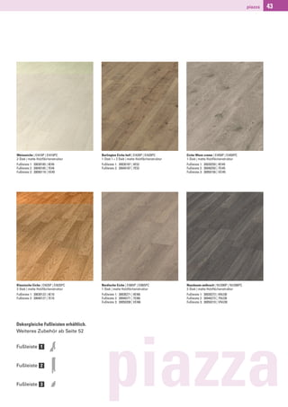 piazza   43




Weisseiche | EI410P | EI410PC         Burlington Eiche hell | EI420P | EI420PC       Eiche Wave creme | EI450P | EI450PC
2-Stab | matte Holzﬂächenstruktur     1-Stab 1 + 2 Stab | matte Holzﬂächenstruktur   1-Stab | matte Holzﬂächenstruktur
Fußleiste 1: 30030185 | 4E49          Fußleiste 1: 30030187 | 4E52                   Fußleiste 1: 30030250 | 4EI45
Fußleiste 2: 30040185 | 7E49          Fußleiste 2: 30040187 | 7E52                   Fußleiste 2: 30040250 | 7EI45
Fußleiste 3: 30050119 | VE49                                                         Fußleiste 3: 30050156 | VEI45




Klassische Eiche | EI635P | EI635PC   Nordische Eiche | EI665P | EI665PC             Nussbaum anthrazit | NU300P | NU300PC
2-Stab | matte Holzﬂächenstruktur     1-Stab | matte Holzﬂächenstruktur              2-Stab | matte Holzﬂächenstruktur
Fußleiste 1: 30030123 | 4E10          Fußleiste 1: 30030271 | 4EI66                  Fußleiste 1: 30030273 | 4NU30
Fußleiste 2: 30040127 | 7E10          Fußleiste 2: 30040271 | 7EI66                  Fußleiste 2: 30040273 | 7NU30
                                      Fußleiste 3: 30050208 | VEI66                  Fußleiste 3: 30050210 | VNU30




Dekorgleiche Fußleisten erhältlich.
Weiteres Zubehör ab Seite 52




                                        piazza
Fußleiste 1


Fußleiste 2


Fußleiste 3
 
