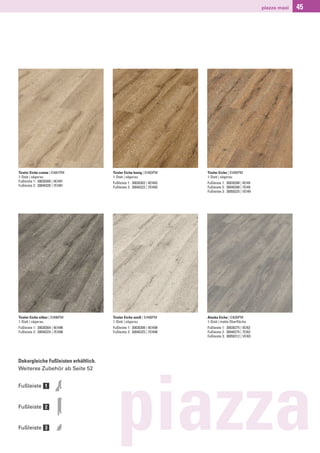 piazza maxi   45




Tiroler Eiche creme | EI491PM         Tiroler Eiche honig | EI493PM    Tiroler Eiche | EI495PM
1-Stab | sägerau                      1-Stab | sägerau                 1-Stab | sägerau
Fußleiste 1: 30030300 | 4EI491        Fußleiste 1: 30030302 | 4EI493   Fußleiste 1: 30030288 | 4EI49
Fußleiste 2: 30040320 | 7EI491        Fußleiste 2: 30040322 | 7EI493   Fußleiste 2: 30040288 | 7EI49
                                                                       Fußleiste 3: 30050225 | VEI49




Tiroler Eiche silber | EI496PM        Tiroler Eiche weiß | EI498PM     Alaska Eiche | EI630PM
1-Stab | sägerau                      1-Stab | sägerau                 1-Stab | matte Oberﬂäche
Fußleiste 1: 30030304 | 4EI496        Fußleiste 1: 30030306 | 4EI498   Fußleiste 1: 30030275 | 4EI63
Fußleiste 2: 30040324 | 7EI496        Fußleiste 2: 30040325 | 7EI498   Fußleiste 2: 30040275 | 7EI63
                                                                       Fußleiste 3: 30050212 | VEI63




Dekorgleiche Fußleisten erhältlich.
Weiteres Zubehör ab Seite 52




                                        piazza
Fußleiste 1


Fußleiste 2


Fußleiste 3
 
