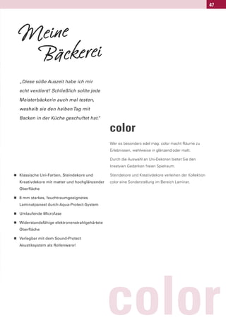 47




    Meine
     Bäckerei
    „Diese süße Auszeit habe ich mir

    echt verdient! Schließlich sollte jede

    Meisterbäckerin auch mal testen,

    weshalb sie den halben Tag mit

    Backen in der Küche geschuftet hat.
                                      “

                                                  color
                                                  Wer es besonders edel mag: color macht Räume zu
                                                  Erlebnissen, wahlweise in glänzend oder matt.

                                                  Durch die Auswahl an Uni-Dekoren bietet Sie den
                                                  kreatvien Gedanken freien Spielraum.

n   Klassische Uni-Farben, Steindekore und        Steindekore und Kreativdekore verleihen der Kollektion
    Kreativdekore mit matter und hochglänzender   color eine Sonderstellung im Bereich Laminat.
    Oberfläche

n   8 mm starkes, feuchtraumgeeignetes
    Laminatpaneel durch Aqua-Protect-System

n   Umlaufende Microfase

n   Widerstandsfähige elektronenstrahlgehärtete
    Oberfläche

n   Verlegbar mit dem Sound-Protect
    Akustiksystem als Rollenware!




                                                  color
 