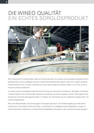 4




    DIE WINEO QUALITÄT
    EIN ECHTES SORGLOSPRODUKT




    Alle Produkte der Firma Windmöller haben eine Gemeinsamkeit: Sie werden unter strengsten Qualitätskriterien
    gefertigt! Was mit der sorgfältigen Auswahl unserer Rohstofflieferanten beginnt, setzt sich in jedem einzelnen
    Produktionsschritt fort. Ein guter Lieferservice und ein fachkundiges Serviceteam haben nur ein Ziel im Fokus:
    höchste Kundenzufriedenheit!

    In unseren wineo Laminatböden ﬁnden Sie eine Sammlung von technischen Innovationen. Viele Ideen und Patente
    in diesem Bereich sind von Windmöller Ingenieuren entwickelt und weiter verbessert worden. Das Ergebnis freut
    Handwerker wie Endkunden gleichermaßen. Ein Boden, der viel aushält und sich problemlos verlegen lässt. Ein
    echtes Sorglosprodukt.

    Alle wineo Markenböden sind optimal gegen Feuchtigkeit geschützt. Eine Profilversiegelung an allen Seiten,
    sichtbar durch die dunklere Farbe der Kanten, in Kombination mit quellgeschützten Trägerplatten, sorgen für
    höchste Sicherheit. Kollektionen mit Aqua-Protect-Trägerplatte sind sogar für den Feuchtraumeinsatz geeignet.
 