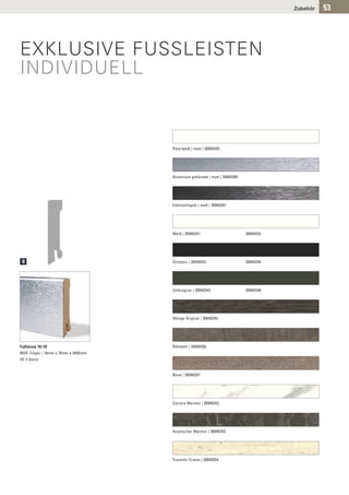 Zubehör   53




EXKLUSIVE FUSSLEISTEN
INDIVIDUELL



                                    Polarweiß | matt | 30060345




                                    Aluminium gebürstet | matt | 30060360




                                    Edelstahloptik | matt | 30060361




                                    Weiß | 30040341                         30040342




 4                                  Schwarz | 30040343                      30040344




                                    Umbragrau | 30040345                    30040346




                                    Wenge Original | 30040355




Fußleiste 18/78                     Rohstahl | 30040356
MDF-Träger | 18mm x 78mm x 2400mm
VE 4 Stück


                                    Bone | 30040357




                                    Carrara Marmor | 30040352




                                    Asiatischer Marmor | 30040353




                                    Travertin Creme | 30040354
 