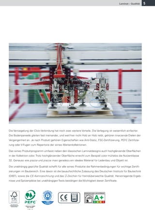 Laminat – Qualität   5




Die Versiegelung der Click-Verbindung hat noch zwei weitere Vorteile. Die Verlegung ist wesentlich einfacher.
Die Bodenpaneele gleiten fast ineinander, und weil hier nicht Holz an Holz reibt, gehören knarzende Dielen der
Vergangenheit an. Je nach Produkt gehören Eigenschaften wie Anti-Static, FSC-Zertifizierung, PEFC Zertifizie-
rung oder V-Fugen zum Repertoire der wineo Markenkollektionen.

Das wineo Produktprogramm umfasst neben den klassischen Laminatdesigns auch hochglänzende Oberflächen
in der Kollektion color. Trotz hochglänzender Oberfläche erreicht zum Beispiel color mühelos die Nutzenklasse
32. Genauso wie piazza und piazza maxi geradezu ein ideales Material für Ladenbau und Objekt ist.

Die unabhängig geprüfte Qualität schafft für alle wineo Produkte die Rahmenbedingungen für wichtige Zertifi-
zierungen im Baubereich. Eine davon ist die bauaufsichtliche Zulassung des Deutschen Instituts für Bautechnik
(DIBT), sowie die CE-Kennzeichnung und das Ü-Zeichen für fremdüberwachte Qualität. Hervorragende Ergeb-
nisse und Spitzenplätze bei unabhängigen Tests bestätigen die Wichtigkeit dieser Zertifikate.
 