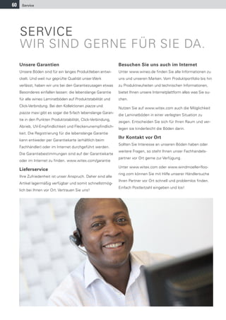 60    Service




     SERVICE
     WIR SIND GERNE FÜR SIE DA.
     Unsere Garantien                                          Besuchen Sie uns auch im Internet
     Unsere Böden sind für ein langes Produktleben entwi-      Unter www.wineo.de finden Sie alle Informationen zu
     ckelt. Und weil nur geprüfte Qualität unser Werk          uns und unseren Marken. Vom Produktportfolio bis hin
     verlässt, haben wir uns bei den Garantiezusagen etwas     zu Produktneuheiten und technischen Informationen,
     Besonderes einfallen lassen: die lebenslange Garantie     bietet Ihnen unsere Internetplattform alles was Sie su-
     für alle wineo Laminatböden auf Produktstabilität und     chen.
     Click-Verbindung. Bei den Kollektionen piazza und
                                                               Nutzen Sie auf www.witex.com auch die Möglichkeit
     piazza maxi gibt es sogar die 5-fach lebenslange Garan-
                                                               die Laminatböden in einer verlegten Situation zu
     tie in den Punkten Produktstabilität, Click-Verbindung,
                                                               zeigen. Entscheiden Sie sich für Ihren Raum und ver-
     Abrieb, UV-Empfindlichkeit und Fleckenunempfindlich-
                                                               legen sie kinderleicht die Böden darin.
     keit. Die Registrierung für die lebenslange Garantie
                                                               Ihr Kontakt vor Ort
     kann entweder per Garantiekarte (erhältlich beim
                                                               Sollten Sie Interesse an unseren Böden haben oder
     Fachhändler) oder im Internet durchgeführt werden.
                                                               weitere Fragen, so steht Ihnen unser Fachhandels-
     Die Garantiebestimmungen sind auf der Garantiekarte
                                                               partner vor Ort gerne zur Verfügung.
     oder im Internet zu finden. www.witex.com/garantie
                                                               Unter www.witex.com oder www.windmoeller-floo-
     Lieferservice
                                                               ring.com können Sie mit Hilfe unserer Händlersuche
     Ihre Zufriedenheit ist unser Anspruch. Daher sind alle
                                                               Ihren Partner vor Ort schnell und problemlos finden.
     Artikel lagermäßig verfügbar und somit schnellstmög-
                                                               Einfach Postleitzahl eingeben und los!
     lich bei Ihnen vor Ort. Vertrauen Sie uns!
 