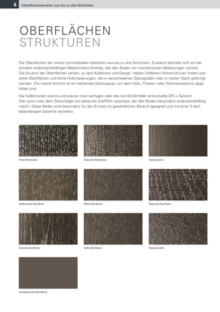 6     Oberﬂächenstruktur aus bis zu drei Schichten




    OBERFLÄCHEN
    STRUKTUREN
    Die Oberflächen der wineo Laminatböden bestehen aus bis zu drei Schichten. Zuoberst befindet sich ein be-
    sonders widerstandsfähiges Melaminharz-Overlay, das den Boden vor mechanischen Belastungen schützt.
    Die Struktur der Oberflächen variiert, je nach Kollektion und Design. Neben fühlbaren Holzstrukturen finden sich
    softe Oberflächen und feine Holzmaserungen, die in verschiedenen Glanzgraden oder in matter Optik gefertigt
    werden. Die zweite Schicht ist ein beharztes Dekorpapier, auf dem Holz-, Fliesen- oder Phantasiedekore abge-
    bildet sind.
    Die Kollektionen piazza und piazza maxi verfügen über das von Windmöller entwickelte DPL+-System.
    Hier wird unter dem Dekorträger ein beharzter Kraftfilm verpresst, der den Boden besonders widerstandsfähig
    macht. Diese Böden sind besonders für den Einsatz im gewerblichen Bereich geeignet und mit einer 5-fach
    lebenslangen Garantie versehen.




    Feine Holzstruktur                      Exklusive Holzstruktur               Handscraped I




    Seidenmatte Oberﬂäche                   Matte Oberﬂäche                      Sägeraue Oberﬂäche




    Synchronoberﬂäche                       Softe Oberﬂäche                      Fliesenstruktur




    Hochglänzende Oberﬂäche
 