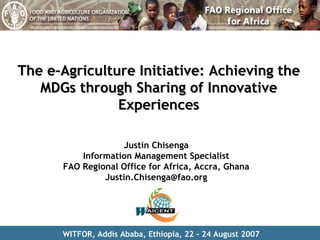 The e-Agriculture Initiative: Achieving the MDGs through Sharing of Innovative Experiences Justin Chisenga Information Management Specialist FAO Regional Office for Africa, Accra, Ghana [email_address] WITFOR, Addis Ababa, Ethiopia, 22 – 24 August 2007 