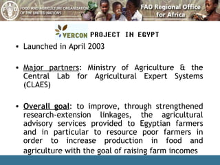 Launched in April 2003 Major partners : Ministry of Agriculture & the Central Lab for Agricultural Expert Systems (CLAES) Overall goal : to improve, through strengthened research-extension linkages, the agricultural advisory services provided to Egyptian farmers and in particular to resource poor farmers in order to increase production in food and agriculture with the goal of raising farm incomes   