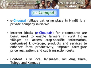e- Choupal  (village gathering place in Hindi) is a  private company initiative Internet kiosks ( e-Choupals ) for e-commerce are being used to enable farmers in rural Indian villages to access crop-specific information, customized knowledge, products and services to enhance farm productivity, improve farm-gate price realization, and cut transaction costs Content is in local languages, including Hindi, Telegu and Kannada 