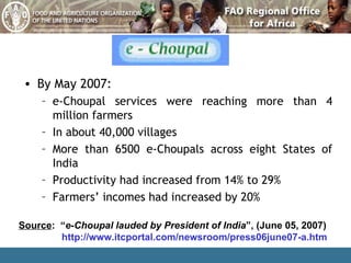By May 2007: e-Choupal services were reaching more than 4 million farmers In about 40,000 villages More than 6500 e-Choupals across eight States of India Productivity had increased from 14% to 29%  Farmers’ incomes had increased by 20% Source :  “ e-Choupal lauded by President of India ”, ( June 05, 2007) http://www.itcportal.com/newsroom/press06june07-a.htm 