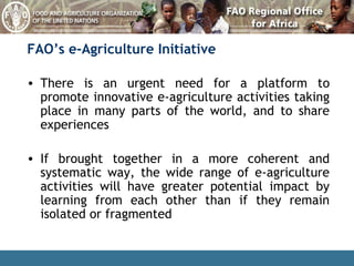 FAO’s e-Agriculture Initiative There is an urgent need for a platform to promote innovative e-agriculture activities taking place in many parts of the world, and to share experiences If brought together in a more coherent and systematic way, the wide range of e-agriculture activities will have greater potential impact by learning from each other than if they remain isolated or fragmented 