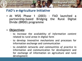 FAO’s e-Agriculture Initiative At WSIS Phase 1 (2003) - FAO launched a partnership-based Bridging the Rural Digital Divide (BRDD) programme Objectives : to increase the availability of  information content  related to  rural areas  in digital form to develop  innovative mechanisms  and processes for information exchange and communication to  establish networks and communities of practice  in information and communication for development and for exchange of information on agriculture and rural development 