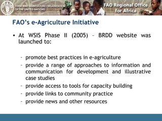 FAO’s e-Agriculture Initiative At WSIS Phase II (2005) – BRDD website was launched to: promote best practices in e-agriculture provide a range of approaches to information and communication for development and illustrative case studies provide access to tools for capacity building provide links to community practice provide news and other resources 
