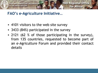 4101 visitors to the web site survey 3433 (84%) participated in the survey 2121 (62 % of those participating in the survey), from 135 countries, requested to become part of an e-Agriculture Forum and provided their contact details FAO’s e-Agriculture Initiative… 