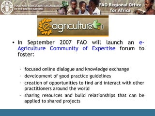 In September 2007 FAO will launch an  e-Agriculture Community of Expertise  forum to foster: focused online dialogue and knowledge exchange  development of good practice guidelines  creation of opportunities to find and interact with other practitioners around the world  sharing resources and build relationships that can be applied to shared projects 