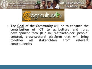The  Goal  of the Community will be to enhance  the contribution of ICT to agriculture  and rural development through  a  multi-stakeholder, people-centred, cross-sectoral platform that will bring together all stakeholders from relevant constituencies   
