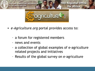 e-Agriculture.org  portal provides access to: a forum for registered members news and events a collection of global examples of e-agriculture related projects and initiatives Results of the global survey on e-agriculture 