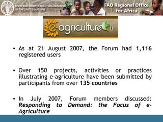 As at 21 August 2007, the Forum had  1,116  registered users Over 150 projects, activities or practices illustrating e-agriculture have been submitted by participants from over  135 countries In July 2007, Forum members discussed:  Responding to Demand: the Focus of e-Agriculture 