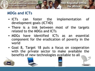 MDGs and ICTs ICTs can foster the implementation of development goals (ICT4D) There is a link between most of the targets related to the MDGs and ICTs MDGs have identified ICTs as an essential component for the eradication of poverty in the world Goal 8, Target 18 puts a focus on cooperation with the private sector to make available the benefits of new technologies available to all 