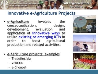 Innovative   e-Agriculture Projects e-Agriculture  involves the conceptualization, design, development, evaluation and application of  innovative ways  to utilize  existing or emerging ICTs  in order to boost agricultural production and related activities. e-Agriculture projects: examples TradeNet.biz VERCON  e-Choupal 