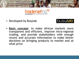Developed by Busylab Basic concept : to make African markets more transparent and efficient, improve intra-regional trading, and provide stakeholders with enough recent and accurate information to make better decisions on bringing products to market and at what price 