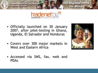 Officially launched on 30 January 2007, after pilot-testing in Ghana, Uganda, El Salvador and Honduras Covers over 300 major markets in West and Eastern Africa Accessed via SMS, fax, web and PDAs 