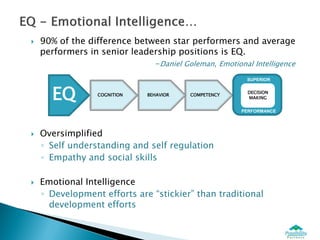    90% of the difference between star performers and average
    performers in senior leadership positions is EQ.
                               -Daniel Goleman, Emotional Intelligence
                                                        SUPERIOR



      EQ         COGNITION   BEHAVIOR   COMPETENCY
                                                        DECISION
                                                        MAKING


                                                       PERFORMANCE




   Oversimplified
    ◦ Self understanding and self regulation
    ◦ Empathy and social skills

   Emotional Intelligence
    ◦ Development efforts are “stickier” than traditional
      development efforts
 