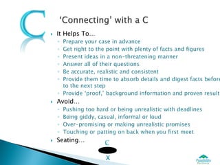    It Helps To…
    ◦ Prepare your case in advance
    ◦ Get right to the point with plenty of facts and figures
    ◦ Present ideas in a non-threatening manner
    ◦ Answer all of their questions
    ◦ Be accurate, realistic and consistent
    ◦ Provide them time to absorb details and digest facts before
      to the next step
    ◦ Provide ‘proof,’ background information and proven results
   Avoid…
    ◦   Pushing too hard or being unrealistic with deadlines
    ◦   Being giddy, casual, informal or loud
    ◦   Over-promising or making unrealistic promises
    ◦   Touching or patting on back when you first meet
   Seating…
 