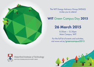 26 March 2015
8.30am – 12.30pm
Main Campus, WIT
WIT Green Campus Day 2015
The WIT Energy Advisory Group (WEAG)
invites you to attend
For the full list of events and activities,
visit www.wit.ie/greencampus2015
 