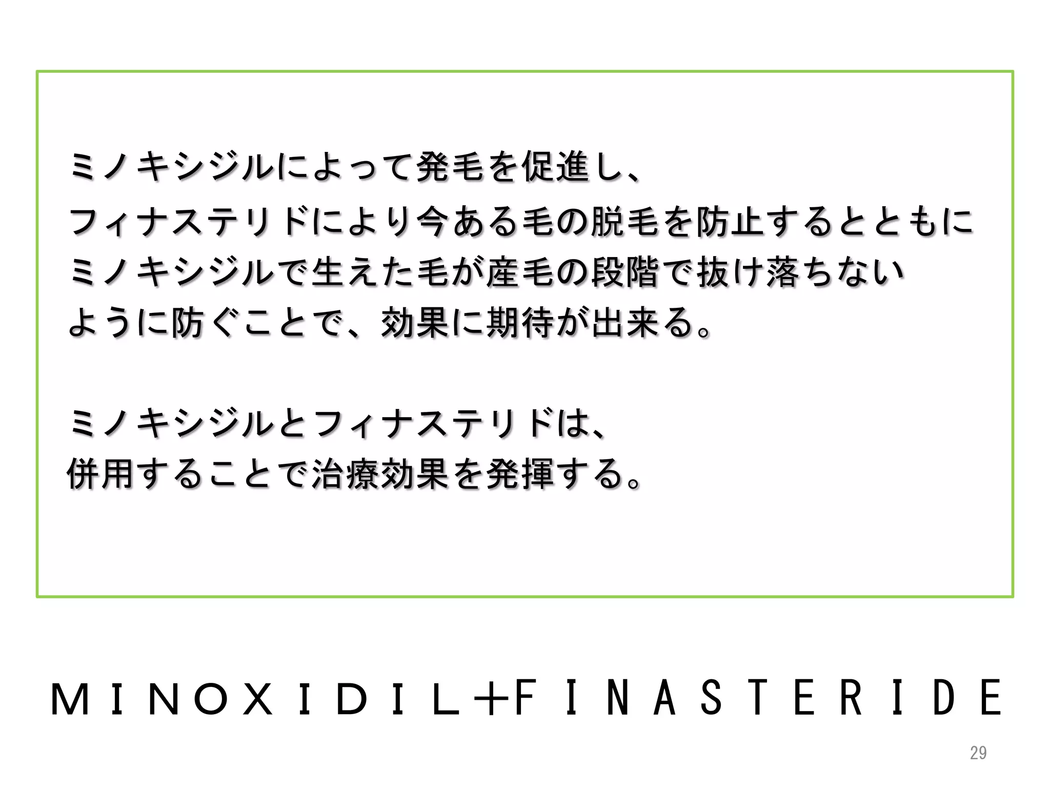 ミノキシジルによって発毛を促進し、
フィナステリドにより今ある毛の脱毛を防止するとともに
ミノキシジルで生えた毛が産毛の段階で抜け落ちない
ように防ぐことで、効果に期待が出来る。

ミノキシジルとフィナステリドは、
併用することで治療効果を発揮する。




ＭＩＮＯＸＩＤＩＬ＋F I N A S T E R I D E
                             29
 