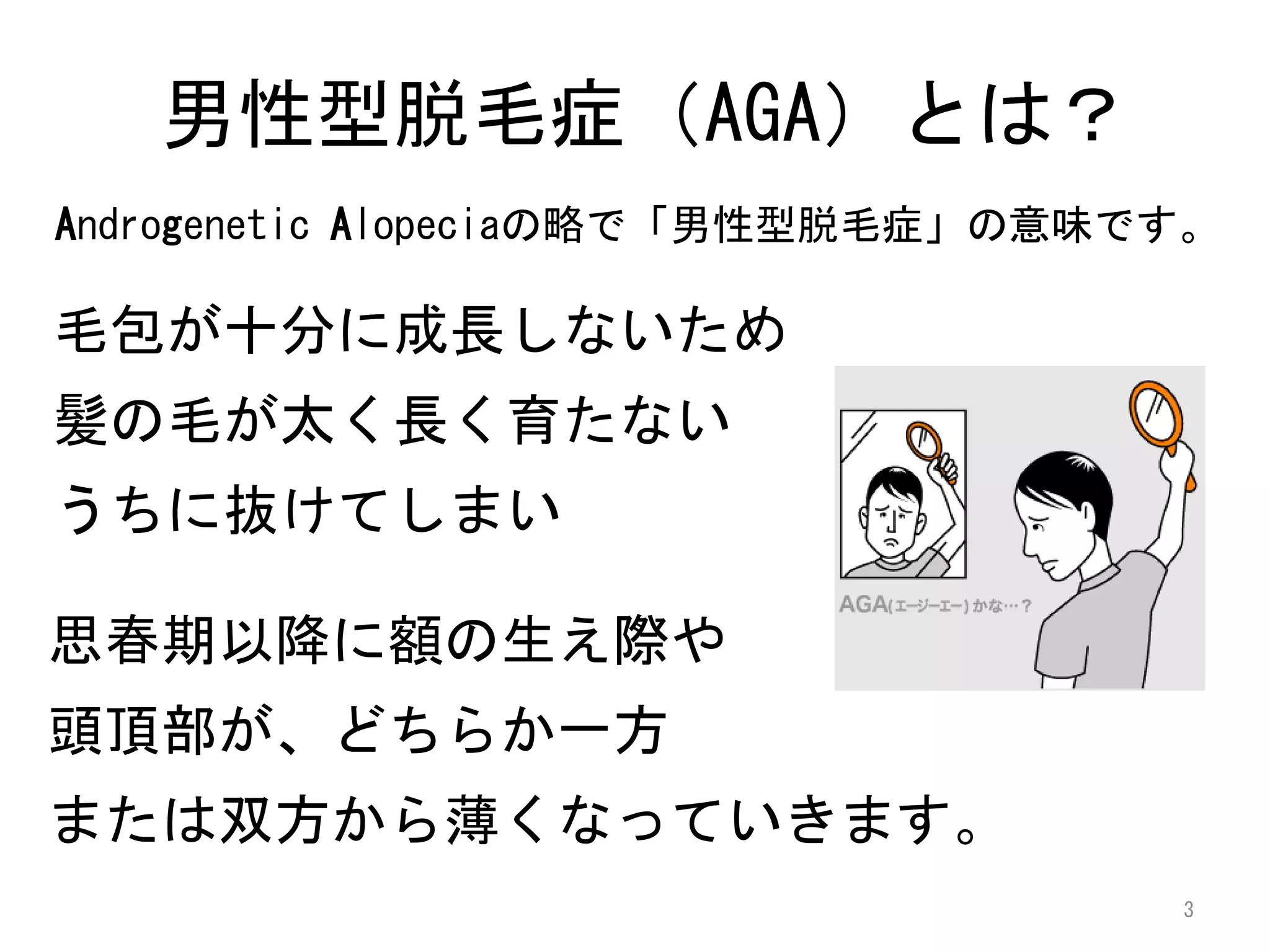 男性型脱毛症（AGA）とは？
Androgenetic Alopeciaの略で「男性型脱毛症」の意味です。

毛包が十分に成長しないため
髪の毛が太く長く育たない
うちに抜けてしまい

思春期以降に額の生え際や
頭頂部が、どちらか一方
または双方から薄くなっていきます。
                                    3
 