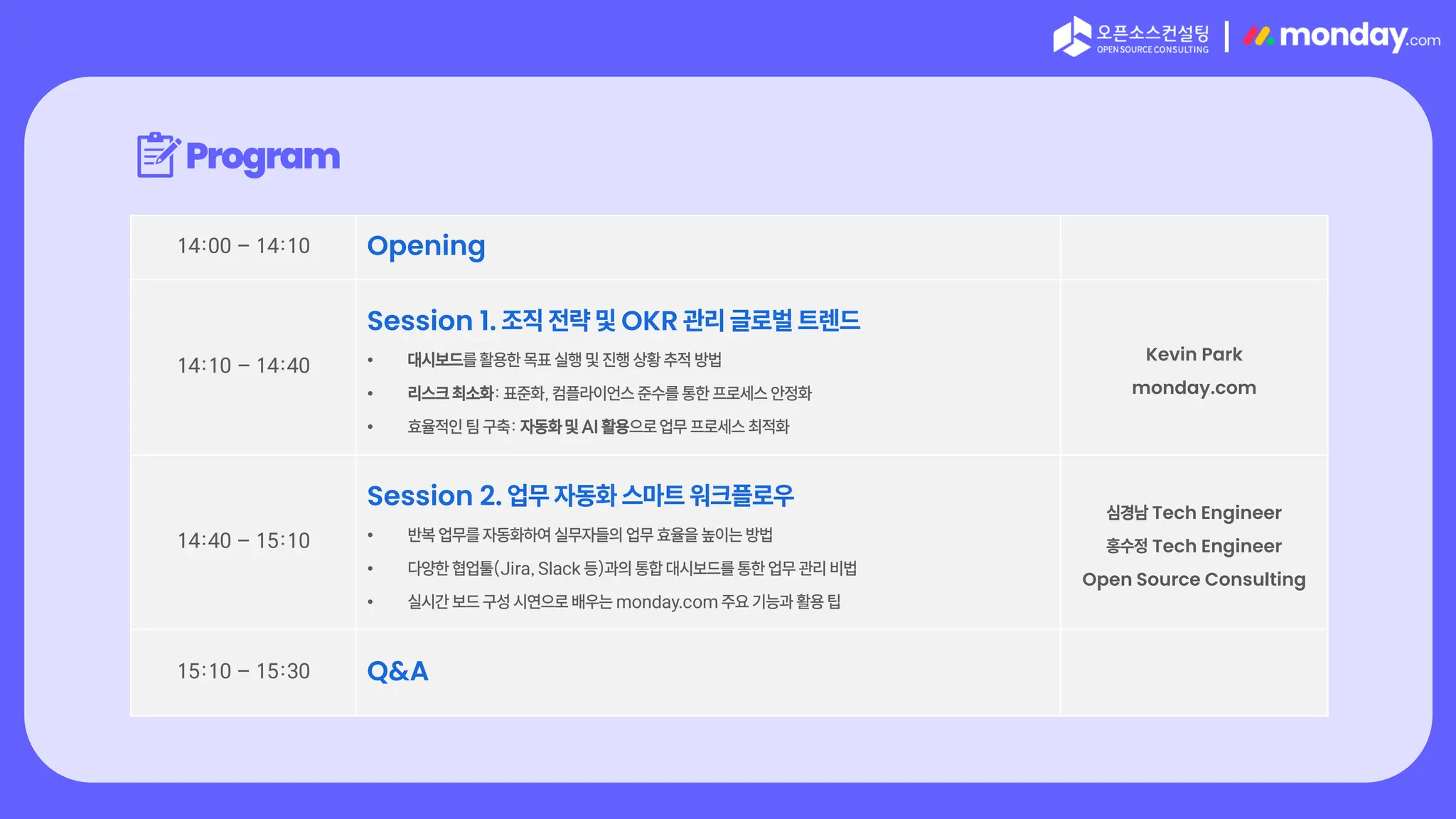 |
Program
14:00 – 14:10 Opening
14:10 – 14:40
Session 1. 조직 전략 및 OKR 관리 글로벌 트렌드
• 대시보드를 활용한 목표 실행 및 진행 상황 추적 방법
• 리스크 최소화: 표준화, 컴플라이언스 준수를 통한 프로세스 안정화
• 효율적인 팀 구축: 자동화 및 AI 활용으로 업무 프로세스 최적화
Kevin Park
monday.com
14:40 – 15:10
Session 2. 업무 자동화 스마트 워크플로우
• 반복 업무를 자동화하여 실무자들의 업무 효율을 높이는 방법
• 다양한 협업툴(Jira, Slack 등)과의 통합 대시보드를 통한 업무 관리 비법
• 실시간 보드 구성 시연으로 배우는 monday.com 주요 기능과 활용 팁
심경남 Tech Engineer
홍수정 Tech Engineer
Open Source Consulting
15:10 – 15:30 Q&A
 
