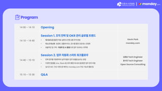 |
Program
14:00 – 14:10 Opening
14:10 – 14:40
Session 1. 조직 전략 및 OKR 관리 글로벌 트렌드
• 대시보드를 활용한 목표 실행 및 진행 상황 추적 방법
• 리스크 최소화: 표준화, 컴플라이언스 준수를 통한 프로세스 안정화
• 효율적인 팀 구축: 자동화 및 AI 활용으로 업무 프로세스 최적화
Kevin Park
monday.com
14:40 – 15:10
Session 2. 업무 자동화 스마트 워크플로우
• 반복 업무를 자동화하여 실무자들의 업무 효율을 높이는 방법
• 다양한 협업툴(Jira, Slack 등)과의 통합 대시보드를 통한 업무 관리 비법
• 실시간 보드 구성 시연으로 배우는 monday.com 주요 기능과 활용 팁
심경남 Tech Engineer
홍수정 Tech Engineer
Open Source Consulting
15:10 – 15:30 Q&A
 