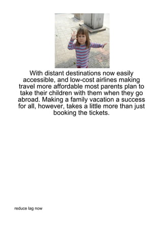 With distant destinations now easily
   accessible, and low-cost airlines making
 travel more affordable most parents plan to
  take their children with them when they go
 abroad. Making a family vacation a success
 for all, however, takes a little more than just
              booking the tickets.




reduce lag now
 