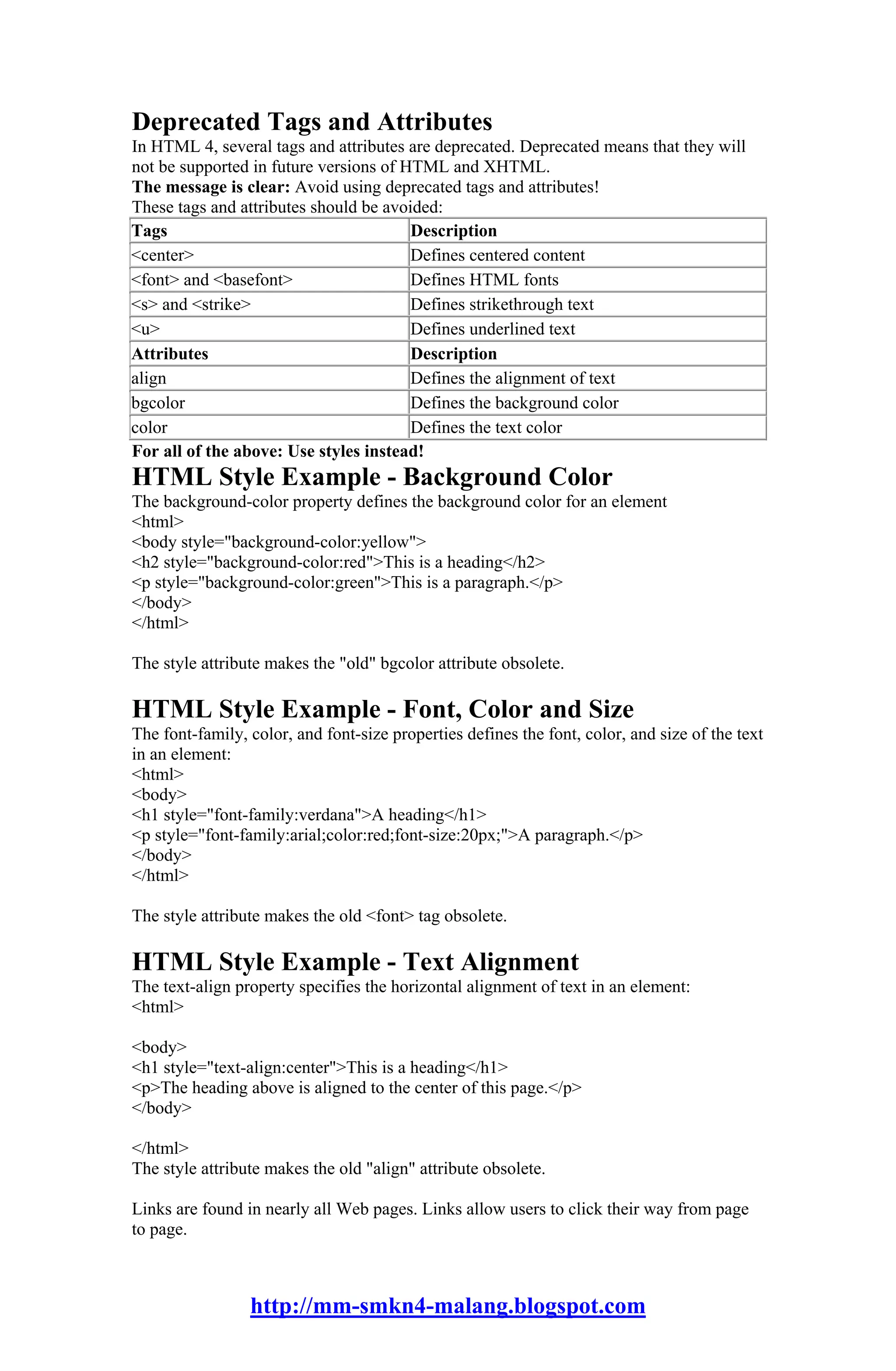 Deprecated Tags and Attributes
In HTML 4, several tags and attributes are deprecated. Deprecated means that they will
not be supported in future versions of HTML and XHTML.
The message is clear: Avoid using deprecated tags and attributes!
These tags and attributes should be avoided:
Tags                                    Description
<center>                                Defines centered content
<font> and <basefont>                   Defines HTML fonts
<s> and <strike>                        Defines strikethrough text
<u>                                     Defines underlined text
Attributes                              Description
align                                   Defines the alignment of text
bgcolor                                 Defines the background color
color                                   Defines the text color
For all of the above: Use styles instead!
HTML Style Example - Background Color
The background-color property defines the background color for an element
<html>
<body style="background-color:yellow">
<h2 style="background-color:red">This is a heading</h2>
<p style="background-color:green">This is a paragraph.</p>
</body>
</html>

The style attribute makes the "old" bgcolor attribute obsolete.

HTML Style Example - Font, Color and Size
The font-family, color, and font-size properties defines the font, color, and size of the text
in an element:
<html>
<body>
<h1 style="font-family:verdana">A heading</h1>
<p style="font-family:arial;color:red;font-size:20px;">A paragraph.</p>
</body>
</html>

The style attribute makes the old <font> tag obsolete.

HTML Style Example - Text Alignment
The text-align property specifies the horizontal alignment of text in an element:
<html>

<body>
<h1 style="text-align:center">This is a heading</h1>
<p>The heading above is aligned to the center of this page.</p>
</body>

</html>
The style attribute makes the old "align" attribute obsolete.

Links are found in nearly all Web pages. Links allow users to click their way from page
to page.



                 http://mm-smkn4-malang.blogspot.com
 