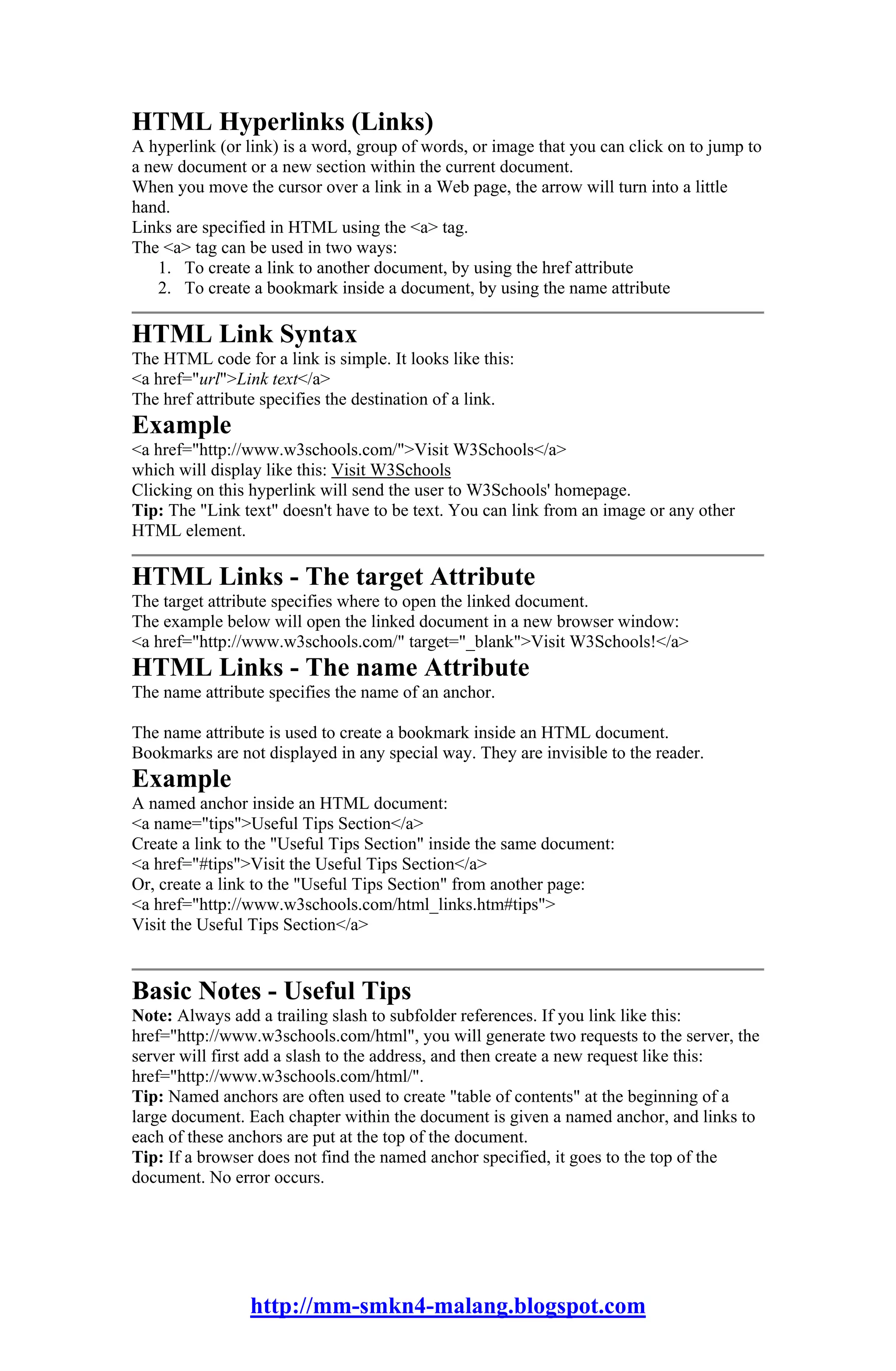 HTML Hyperlinks (Links)
A hyperlink (or link) is a word, group of words, or image that you can click on to jump to
a new document or a new section within the current document.
When you move the cursor over a link in a Web page, the arrow will turn into a little
hand.
Links are specified in HTML using the <a> tag.
The <a> tag can be used in two ways:
    1. To create a link to another document, by using the href attribute
    2. To create a bookmark inside a document, by using the name attribute

HTML Link Syntax
The HTML code for a link is simple. It looks like this:
<a href="url">Link text</a>
The href attribute specifies the destination of a link.
Example
<a href="http://www.w3schools.com/">Visit W3Schools</a>
which will display like this: Visit W3Schools
Clicking on this hyperlink will send the user to W3Schools' homepage.
Tip: The "Link text" doesn't have to be text. You can link from an image or any other
HTML element.

HTML Links - The target Attribute
The target attribute specifies where to open the linked document.
The example below will open the linked document in a new browser window:
<a href="http://www.w3schools.com/" target="_blank">Visit W3Schools!</a>
HTML Links - The name Attribute
The name attribute specifies the name of an anchor.

The name attribute is used to create a bookmark inside an HTML document.
Bookmarks are not displayed in any special way. They are invisible to the reader.
Example
A named anchor inside an HTML document:
<a name="tips">Useful Tips Section</a>
Create a link to the "Useful Tips Section" inside the same document:
<a href="#tips">Visit the Useful Tips Section</a>
Or, create a link to the "Useful Tips Section" from another page:
<a href="http://www.w3schools.com/html_links.htm#tips">
Visit the Useful Tips Section</a>


Basic Notes - Useful Tips
Note: Always add a trailing slash to subfolder references. If you link like this:
href="http://www.w3schools.com/html", you will generate two requests to the server, the
server will first add a slash to the address, and then create a new request like this:
href="http://www.w3schools.com/html/".
Tip: Named anchors are often used to create "table of contents" at the beginning of a
large document. Each chapter within the document is given a named anchor, and links to
each of these anchors are put at the top of the document.
Tip: If a browser does not find the named anchor specified, it goes to the top of the
document. No error occurs.




                 http://mm-smkn4-malang.blogspot.com
 