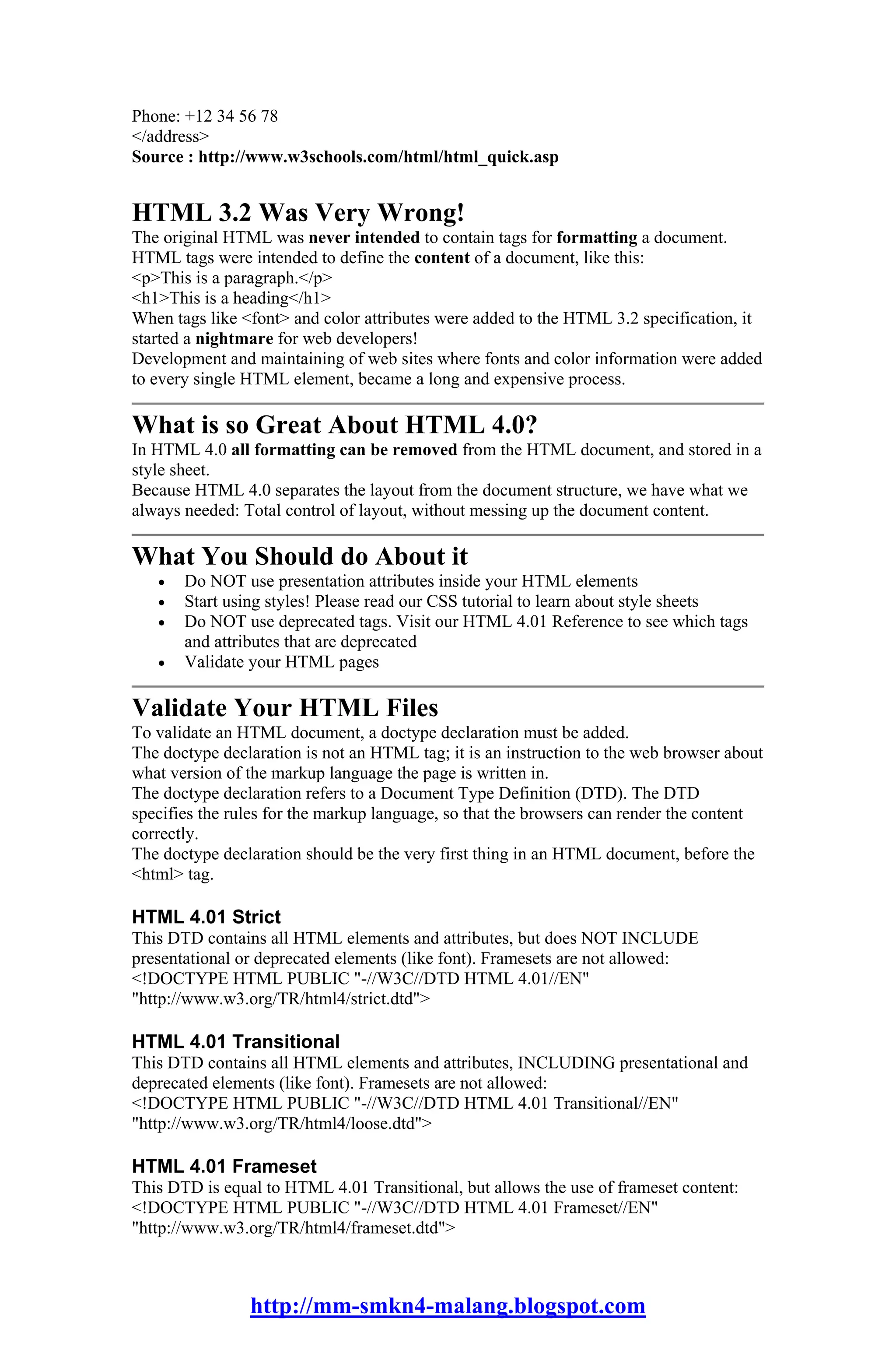 Phone: +12 34 56 78
</address>
Source : http://www.w3schools.com/html/html_quick.asp


HTML 3.2 Was Very Wrong!
The original HTML was never intended to contain tags for formatting a document.
HTML tags were intended to define the content of a document, like this:
<p>This is a paragraph.</p>
<h1>This is a heading</h1>
When tags like <font> and color attributes were added to the HTML 3.2 specification, it
started a nightmare for web developers!
Development and maintaining of web sites where fonts and color information were added
to every single HTML element, became a long and expensive process.

What is so Great About HTML 4.0?
In HTML 4.0 all formatting can be removed from the HTML document, and stored in a
style sheet.
Because HTML 4.0 separates the layout from the document structure, we have what we
always needed: Total control of layout, without messing up the document content.

What You Should do About it
   •   Do NOT use presentation attributes inside your HTML elements
   •   Start using styles! Please read our CSS tutorial to learn about style sheets
   •   Do NOT use deprecated tags. Visit our HTML 4.01 Reference to see which tags
       and attributes that are deprecated
   •   Validate your HTML pages

Validate Your HTML Files
To validate an HTML document, a doctype declaration must be added.
The doctype declaration is not an HTML tag; it is an instruction to the web browser about
what version of the markup language the page is written in.
The doctype declaration refers to a Document Type Definition (DTD). The DTD
specifies the rules for the markup language, so that the browsers can render the content
correctly.
The doctype declaration should be the very first thing in an HTML document, before the
<html> tag.

HTML 4.01 Strict
This DTD contains all HTML elements and attributes, but does NOT INCLUDE
presentational or deprecated elements (like font). Framesets are not allowed:
<!DOCTYPE HTML PUBLIC "-//W3C//DTD HTML 4.01//EN"
"http://www.w3.org/TR/html4/strict.dtd">

HTML 4.01 Transitional
This DTD contains all HTML elements and attributes, INCLUDING presentational and
deprecated elements (like font). Framesets are not allowed:
<!DOCTYPE HTML PUBLIC "-//W3C//DTD HTML 4.01 Transitional//EN"
"http://www.w3.org/TR/html4/loose.dtd">

HTML 4.01 Frameset
This DTD is equal to HTML 4.01 Transitional, but allows the use of frameset content:
<!DOCTYPE HTML PUBLIC "-//W3C//DTD HTML 4.01 Frameset//EN"
"http://www.w3.org/TR/html4/frameset.dtd">



                http://mm-smkn4-malang.blogspot.com
 