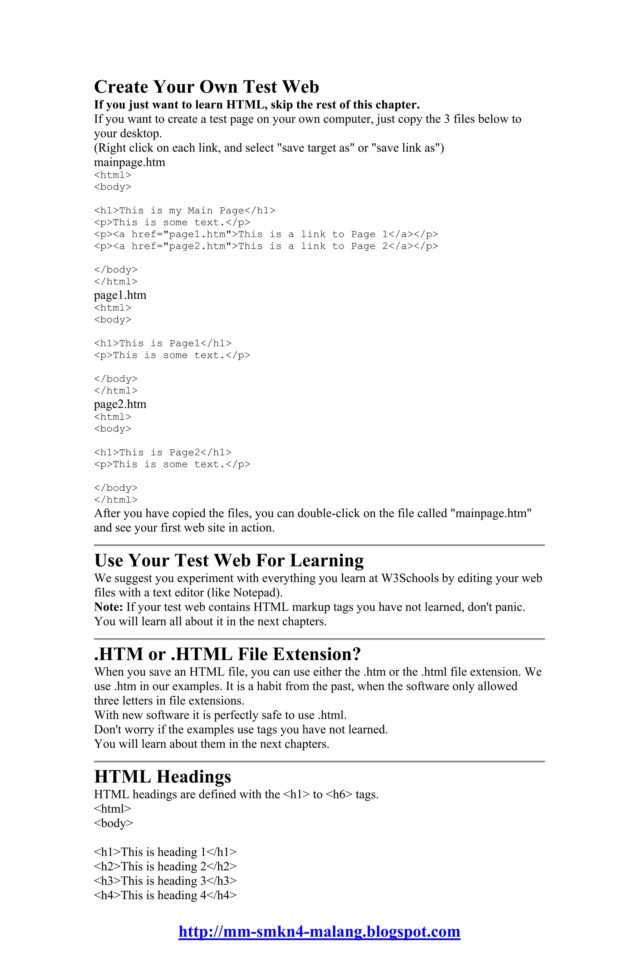 Create Your Own Test Web
If you just want to learn HTML, skip the rest of this chapter.
If you want to create a test page on your own computer, just copy the 3 files below to
your desktop.
(Right click on each link, and select "save target as" or "save link as")
mainpage.htm
<html>
<body>

<h1>This is my Main Page</h1>
<p>This is some text.</p>
<p><a href="page1.htm">This is a link to Page 1</a></p>
<p><a href="page2.htm">This is a link to Page 2</a></p>

</body>
</html>
page1.htm
<html>
<body>

<h1>This is Page1</h1>
<p>This is some text.</p>

</body>
</html>
page2.htm
<html>
<body>

<h1>This is Page2</h1>
<p>This is some text.</p>

</body>
</html>
After you have copied the files, you can double-click on the file called "mainpage.htm"
and see your first web site in action.

Use Your Test Web For Learning
We suggest you experiment with everything you learn at W3Schools by editing your web
files with a text editor (like Notepad).
Note: If your test web contains HTML markup tags you have not learned, don't panic.
You will learn all about it in the next chapters.

.HTM or .HTML File Extension?
When you save an HTML file, you can use either the .htm or the .html file extension. We
use .htm in our examples. It is a habit from the past, when the software only allowed
three letters in file extensions.
With new software it is perfectly safe to use .html.
Don't worry if the examples use tags you have not learned.
You will learn about them in the next chapters.

HTML Headings
HTML headings are defined with the <h1> to <h6> tags.
<html>
<body>

<h1>This is heading 1</h1>
<h2>This is heading 2</h2>
<h3>This is heading 3</h3>
<h4>This is heading 4</h4>

                http://mm-smkn4-malang.blogspot.com
 