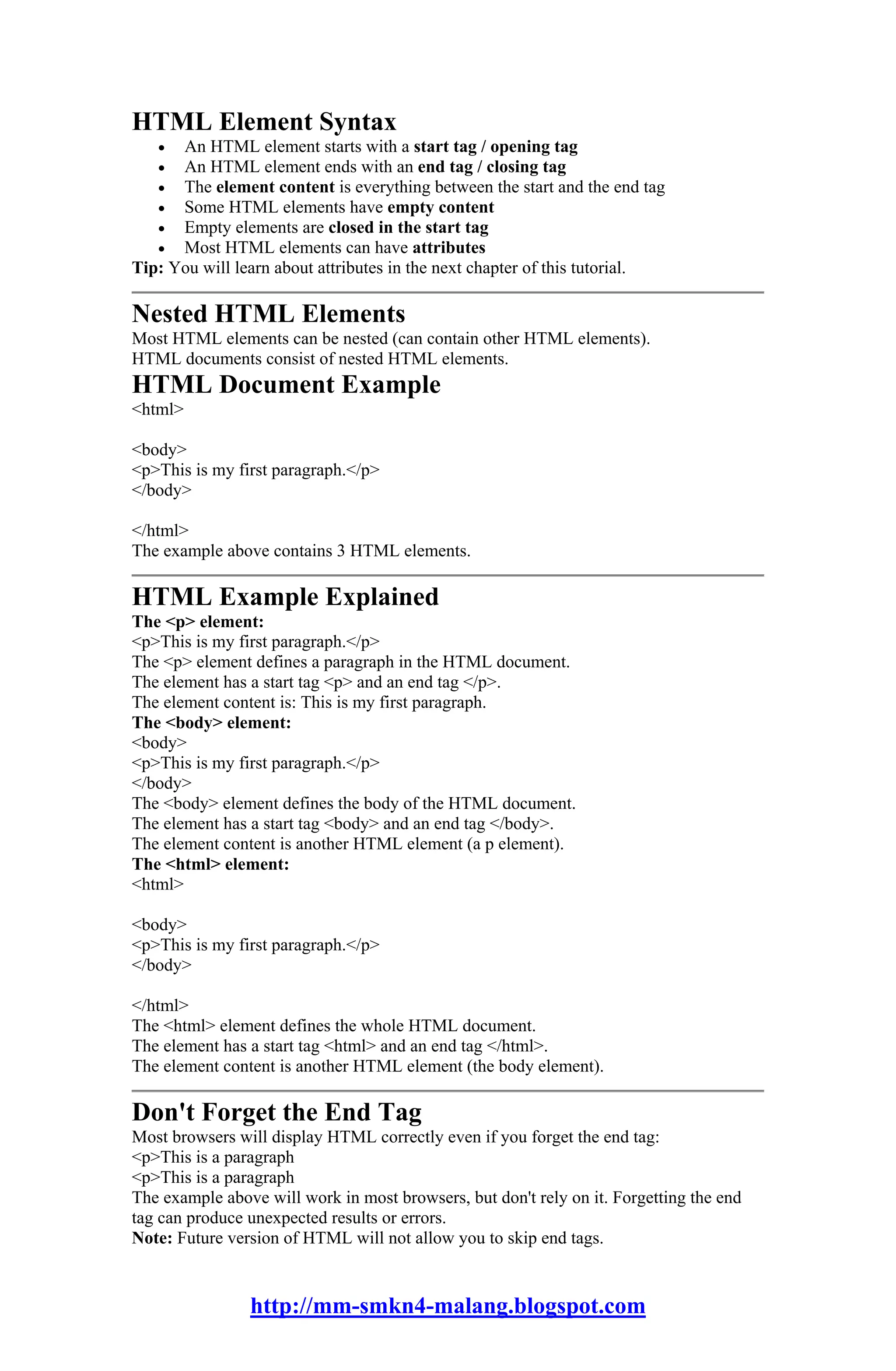 HTML Element Syntax
   •  An HTML element starts with a start tag / opening tag
   •  An HTML element ends with an end tag / closing tag
   •  The element content is everything between the start and the end tag
   •  Some HTML elements have empty content
   •  Empty elements are closed in the start tag
   •  Most HTML elements can have attributes
Tip: You will learn about attributes in the next chapter of this tutorial.

Nested HTML Elements
Most HTML elements can be nested (can contain other HTML elements).
HTML documents consist of nested HTML elements.
HTML Document Example
<html>

<body>
<p>This is my first paragraph.</p>
</body>

</html>
The example above contains 3 HTML elements.

HTML Example Explained
The <p> element:
<p>This is my first paragraph.</p>
The <p> element defines a paragraph in the HTML document.
The element has a start tag <p> and an end tag </p>.
The element content is: This is my first paragraph.
The <body> element:
<body>
<p>This is my first paragraph.</p>
</body>
The <body> element defines the body of the HTML document.
The element has a start tag <body> and an end tag </body>.
The element content is another HTML element (a p element).
The <html> element:
<html>

<body>
<p>This is my first paragraph.</p>
</body>

</html>
The <html> element defines the whole HTML document.
The element has a start tag <html> and an end tag </html>.
The element content is another HTML element (the body element).

Don't Forget the End Tag
Most browsers will display HTML correctly even if you forget the end tag:
<p>This is a paragraph
<p>This is a paragraph
The example above will work in most browsers, but don't rely on it. Forgetting the end
tag can produce unexpected results or errors.
Note: Future version of HTML will not allow you to skip end tags.


                http://mm-smkn4-malang.blogspot.com
 