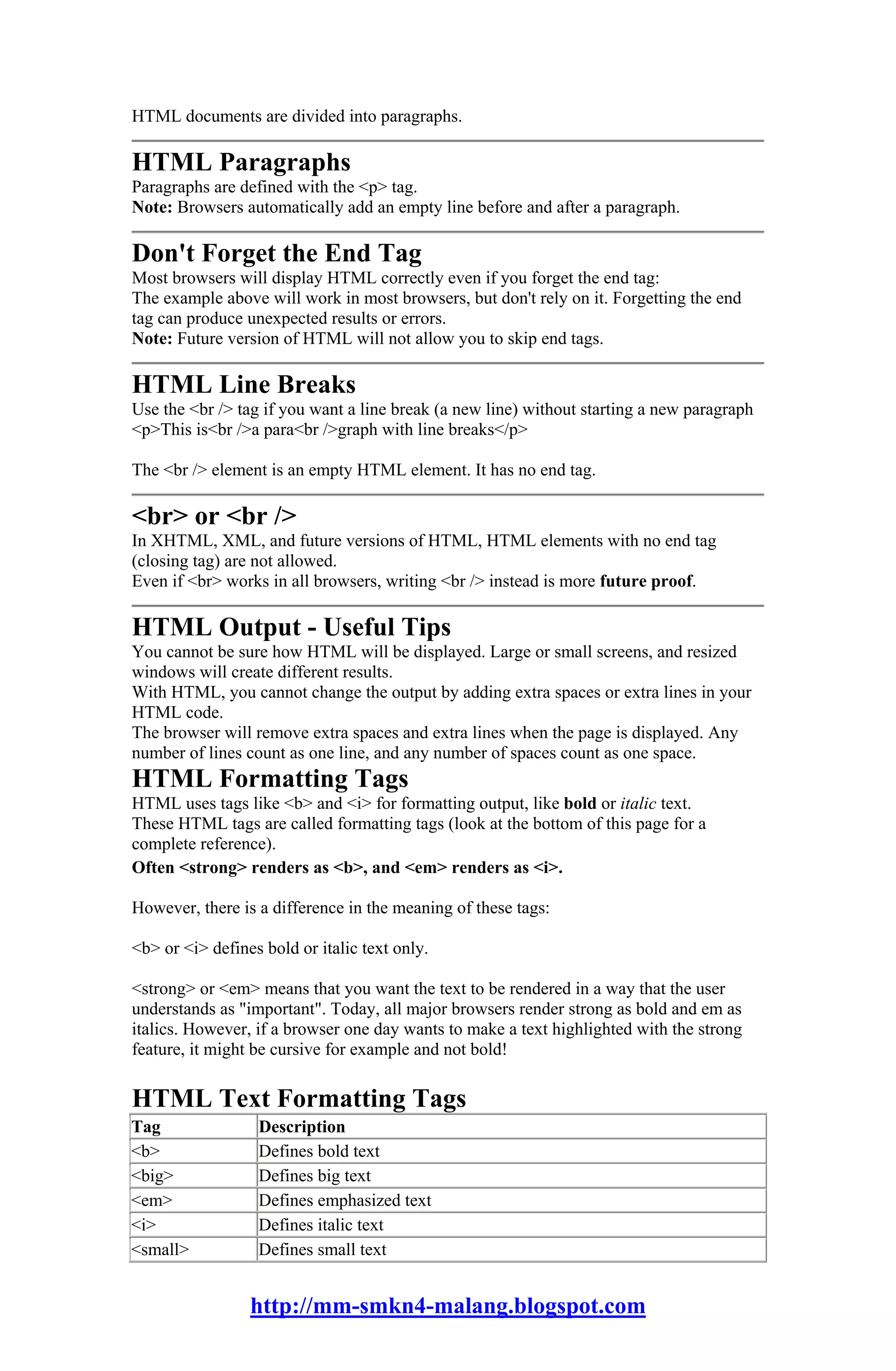 HTML documents are divided into paragraphs.

HTML Paragraphs
Paragraphs are defined with the <p> tag.
Note: Browsers automatically add an empty line before and after a paragraph.

Don't Forget the End Tag
Most browsers will display HTML correctly even if you forget the end tag:
The example above will work in most browsers, but don't rely on it. Forgetting the end
tag can produce unexpected results or errors.
Note: Future version of HTML will not allow you to skip end tags.

HTML Line Breaks
Use the <br /> tag if you want a line break (a new line) without starting a new paragraph
<p>This is<br />a para<br />graph with line breaks</p>

The <br /> element is an empty HTML element. It has no end tag.

<br> or <br />
In XHTML, XML, and future versions of HTML, HTML elements with no end tag
(closing tag) are not allowed.
Even if <br> works in all browsers, writing <br /> instead is more future proof.

HTML Output - Useful Tips
You cannot be sure how HTML will be displayed. Large or small screens, and resized
windows will create different results.
With HTML, you cannot change the output by adding extra spaces or extra lines in your
HTML code.
The browser will remove extra spaces and extra lines when the page is displayed. Any
number of lines count as one line, and any number of spaces count as one space.
HTML Formatting Tags
HTML uses tags like <b> and <i> for formatting output, like bold or italic text.
These HTML tags are called formatting tags (look at the bottom of this page for a
complete reference).
Often <strong> renders as <b>, and <em> renders as <i>.

However, there is a difference in the meaning of these tags:

<b> or <i> defines bold or italic text only.

<strong> or <em> means that you want the text to be rendered in a way that the user
understands as "important". Today, all major browsers render strong as bold and em as
italics. However, if a browser one day wants to make a text highlighted with the strong
feature, it might be cursive for example and not bold!

HTML Text Formatting Tags
Tag               Description
<b>               Defines bold text
<big>             Defines big text
<em>              Defines emphasized text
<i>               Defines italic text
<small>           Defines small text


                 http://mm-smkn4-malang.blogspot.com
 
