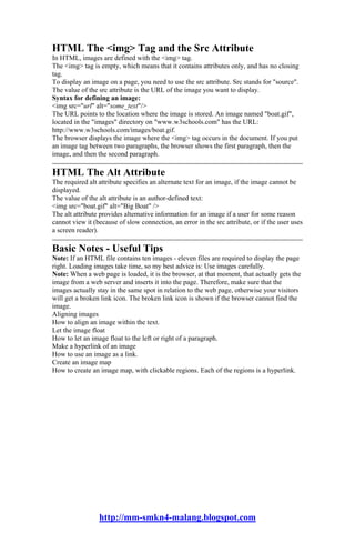 HTML The <img> Tag and the Src Attribute
In HTML, images are defined with the <img> tag.
The <img> tag is empty, which means that it contains attributes only, and has no closing
tag.
To display an image on a page, you need to use the src attribute. Src stands for "source".
The value of the src attribute is the URL of the image you want to display.
Syntax for defining an image:
<img src="url" alt="some_text"/>
The URL points to the location where the image is stored. An image named "boat.gif",
located in the "images" directory on "www.w3schools.com" has the URL:
http://www.w3schools.com/images/boat.gif.
The browser displays the image where the <img> tag occurs in the document. If you put
an image tag between two paragraphs, the browser shows the first paragraph, then the
image, and then the second paragraph.

HTML The Alt Attribute
The required alt attribute specifies an alternate text for an image, if the image cannot be
displayed.
The value of the alt attribute is an author-defined text:
<img src="boat.gif" alt="Big Boat" />
The alt attribute provides alternative information for an image if a user for some reason
cannot view it (because of slow connection, an error in the src attribute, or if the user uses
a screen reader).

Basic Notes - Useful Tips
Note: If an HTML file contains ten images - eleven files are required to display the page
right. Loading images take time, so my best advice is: Use images carefully.
Note: When a web page is loaded, it is the browser, at that moment, that actually gets the
image from a web server and inserts it into the page. Therefore, make sure that the
images actually stay in the same spot in relation to the web page, otherwise your visitors
will get a broken link icon. The broken link icon is shown if the browser cannot find the
image.
Aligning images
How to align an image within the text.
Let the image float
How to let an image float to the left or right of a paragraph.
Make a hyperlink of an image
How to use an image as a link.
Create an image map
How to create an image map, with clickable regions. Each of the regions is a hyperlink.




                 http://mm-smkn4-malang.blogspot.com
 